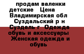 продам валенки детские › Цена ­ 600 - Владимирская обл., Суздальский р-н, Суздаль г. Одежда, обувь и аксессуары » Женская одежда и обувь   